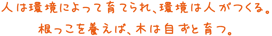 人は環境によって育てられ、環境は人がつくる。根っこを養えば、木は自ずと育つ。