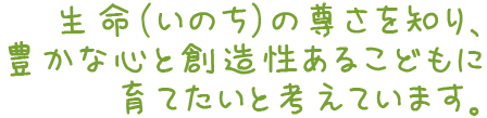 生命（いのち）の尊さを知り、豊かな心と創造性あるこどもに育てたいと考えています。